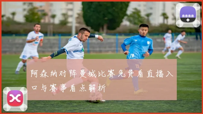 阿森纳对阵曼城比赛免费看直播入口与赛事看点解析