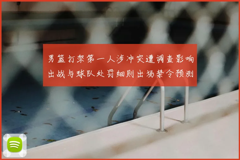 男篮打架第一人涉冲突遭调查影响出战与球队处罚细则出场禁令预测