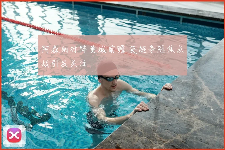 阿森纳对阵曼城前瞻 英超争冠焦点战引发关注