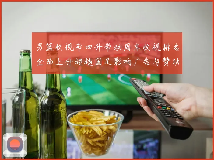 男篮收视率回升带动周末收视排名全面上升超越国足影响广告与赞助