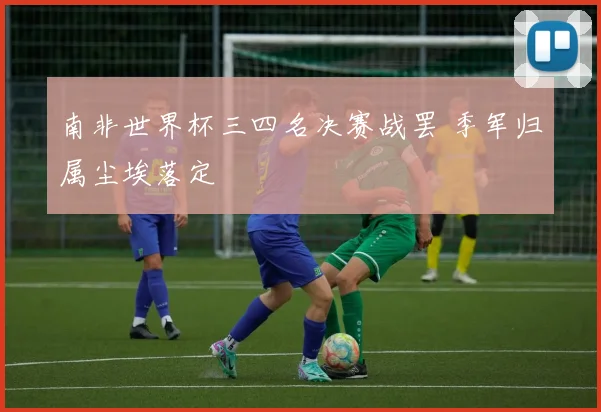 南非世界杯三四名决赛战罢 季军归属尘埃落定