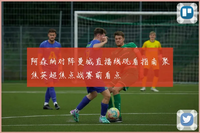 阿森纳对阵曼城直播线观看指南 聚焦英超焦点战赛前看点