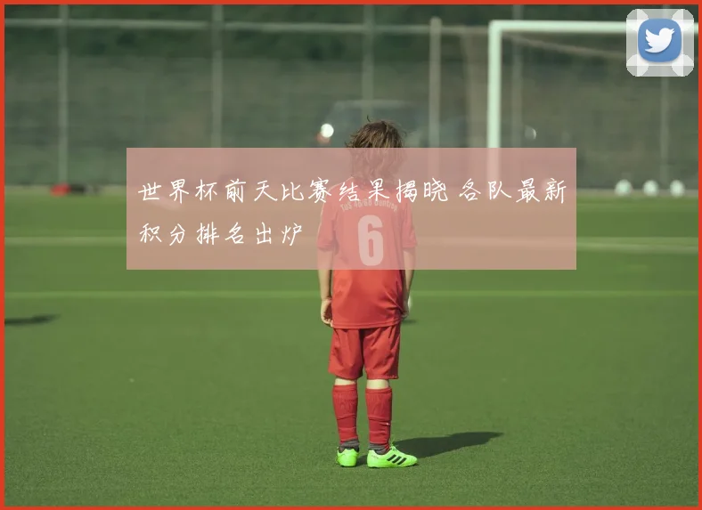 世界杯前天比赛结果揭晓 各队最新积分排名出炉