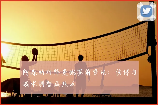 阿森纳对阵曼城赛前资讯：伤停与战术调整成焦点