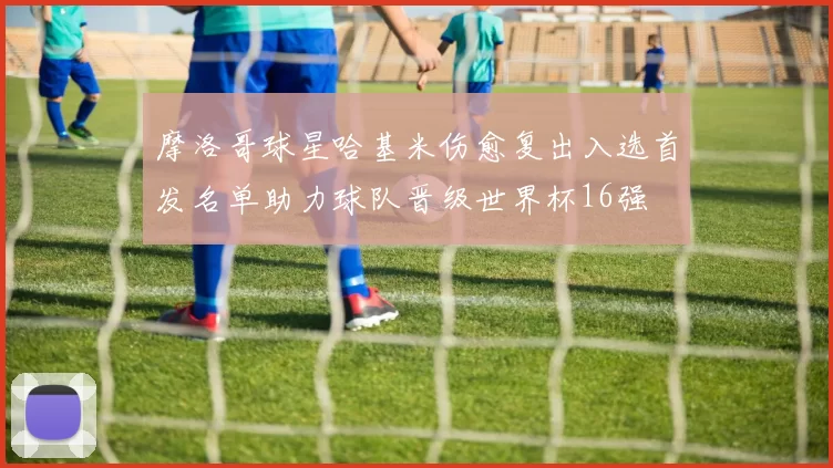 摩洛哥球星哈基米伤愈复出入选首发名单助力球队晋级世界杯16强