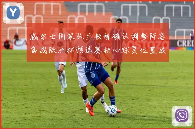 威尔士国家队主教练确认调整阵容备战欧洲杯预选赛核心球员位置成焦点