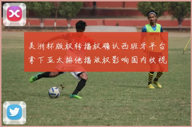 美洲杯版权转播权确认西班牙平台拿下亚太排他播放权影响国内收视