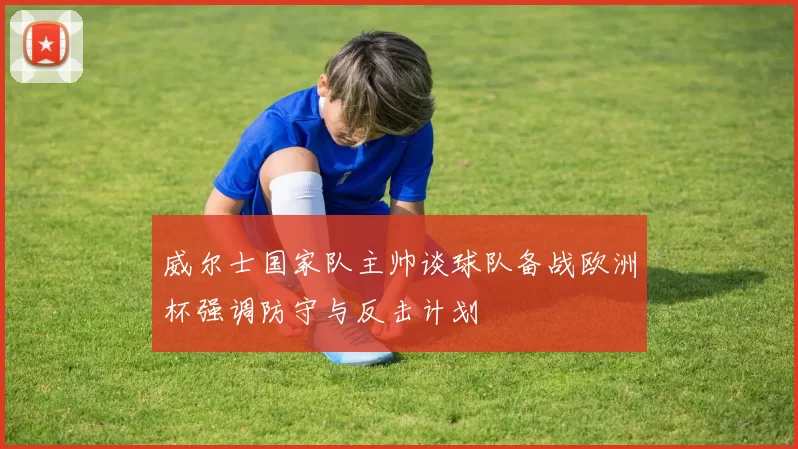 威尔士国家队主帅谈球队备战欧洲杯强调防守与反击计划