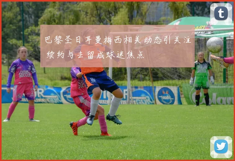 巴黎圣日耳曼梅西相关动态引关注 续约与去留成球迷焦点