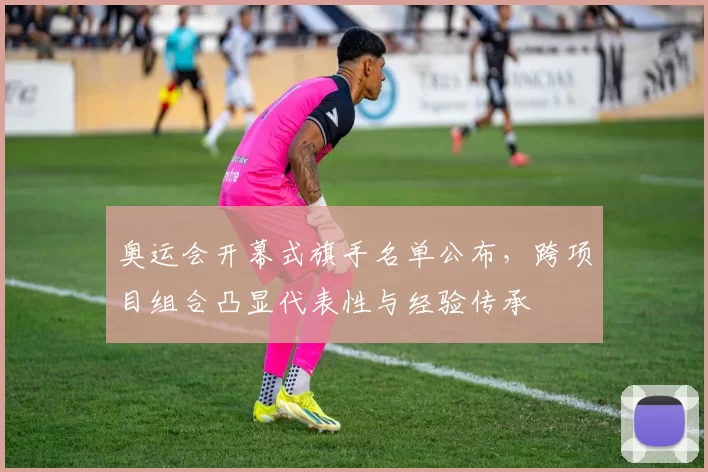 奥运会开幕式旗手名单公布，跨项目组合凸显代表性与经验传承