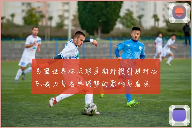 男篮世界杯买球员潮外援引进对各队战力与名单调整的影响与看点