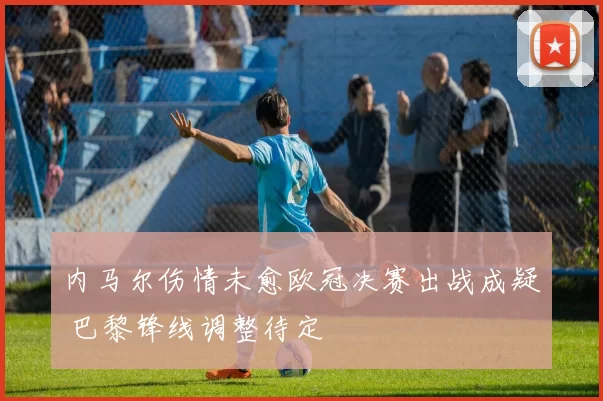 内马尔伤情未愈欧冠决赛出战成疑 巴黎锋线调整待定