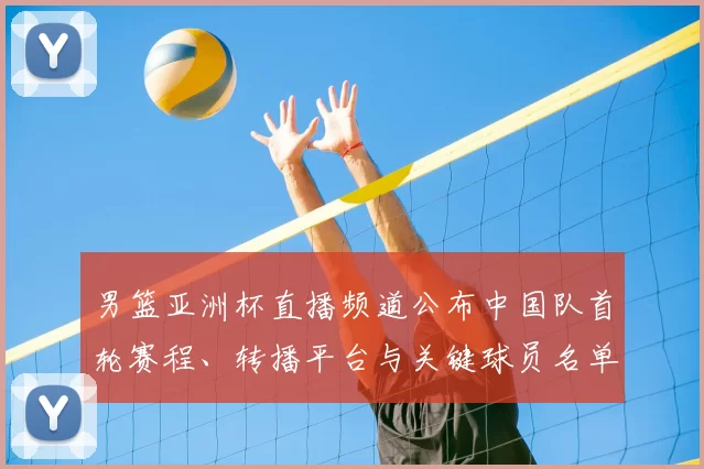 男篮亚洲杯直播频道公布中国队首轮赛程、转播平台与关键球员名单