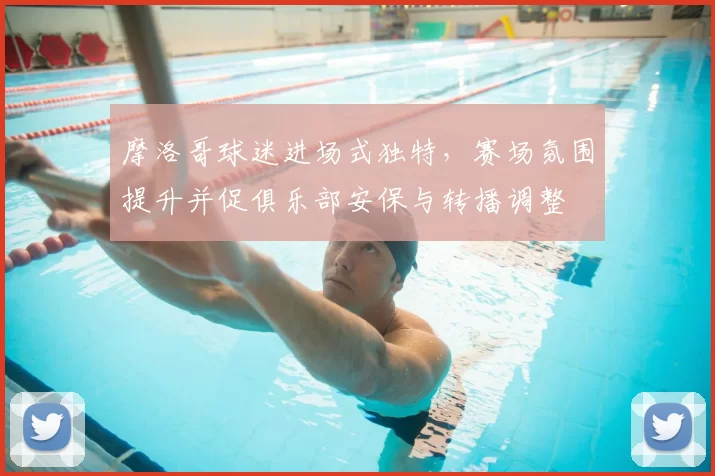 摩洛哥球迷进场式独特，赛场氛围提升并促俱乐部安保与转播调整