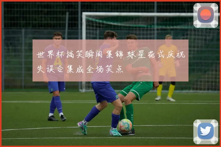 世界杯搞笑瞬间集锦 球星花式庆祝失误合集成全场笑点