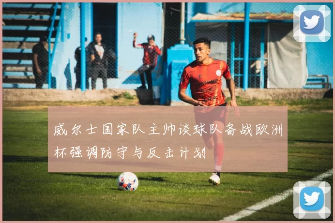 威尔士国家队主帅谈球队备战欧洲杯强调防守与反击计划