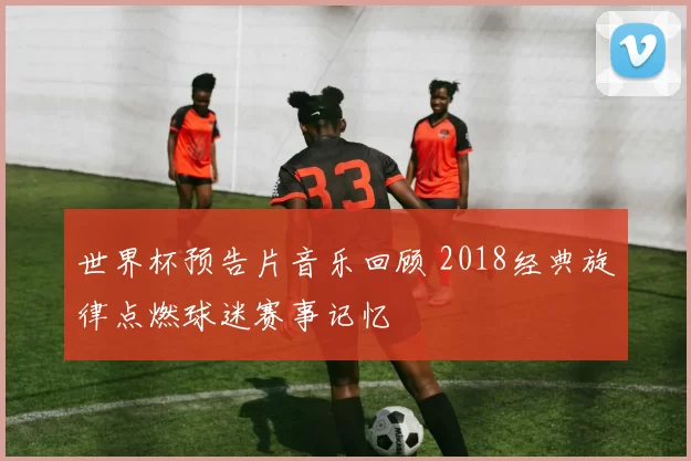 世界杯预告片音乐回顾 2018经典旋律点燃球迷赛事记忆