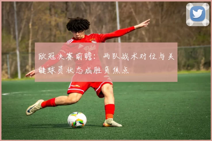 欧冠决赛前瞻：两队战术对位与关键球员状态成胜负焦点