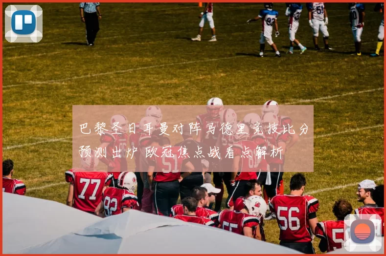 巴黎圣日耳曼对阵马德里竞技比分预测出炉 欧冠焦点战看点解析