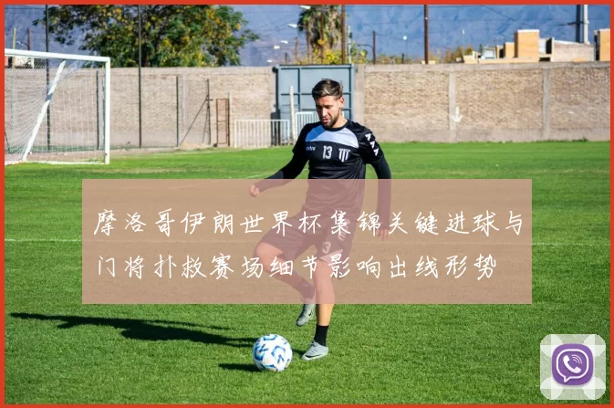 摩洛哥伊朗世界杯集锦关键进球与门将扑救赛场细节影响出线形势