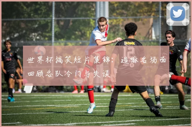 世界杯搞笑短片集锦：造嘛名场面回顾各队冷门与失误