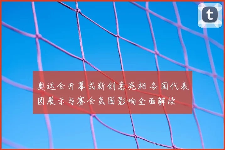 奥运会开幕式新创意亮相 各国代表团展示与赛会氛围影响全面解读