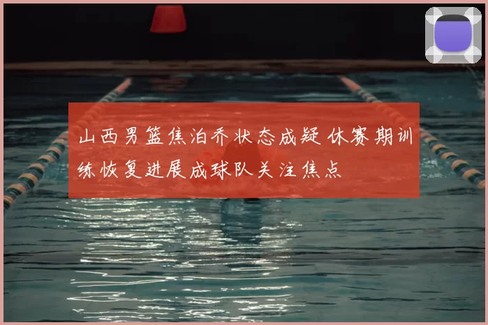 山西男篮焦泊乔状态成疑 休赛期训练恢复进展成球队关注焦点