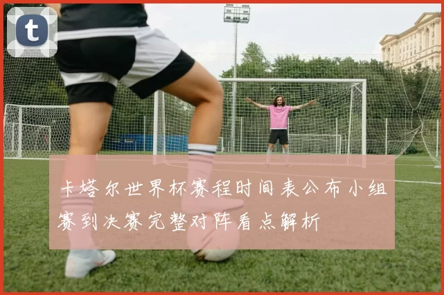 卡塔尔世界杯赛程时间表公布小组赛到决赛完整对阵看点解析