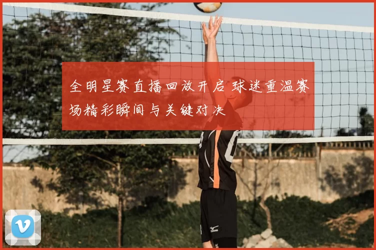 全明星赛直播回放开启 球迷重温赛场精彩瞬间与关键对决