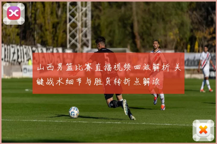 山西男篮比赛直播视频回放解析 关键战术细节与胜负转折点解读